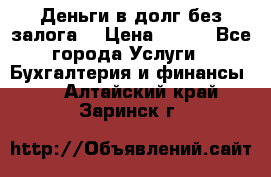 Деньги в долг без залога  › Цена ­ 100 - Все города Услуги » Бухгалтерия и финансы   . Алтайский край,Заринск г.